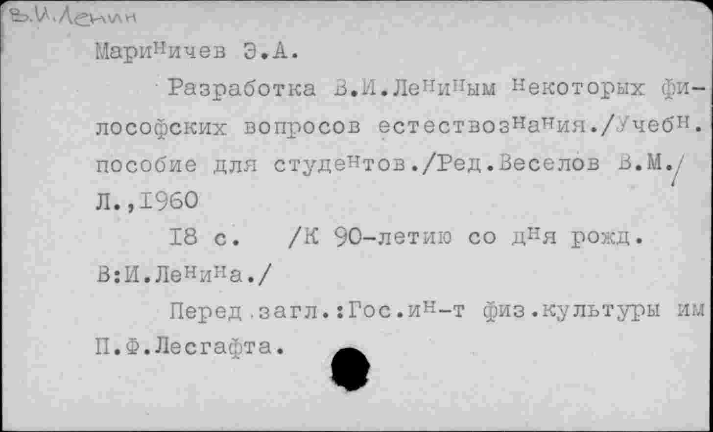 ﻿Мариничев Э.А.
Разработка В.И.Лениным некоторых философских вопросов естествознания.//чебн. пособие для студентов./Ред.Веселов В.Му Л.,1960
18 с. /К 90-летию со дня рожд.
В:И.Ленина./
Перед .загл.:Гос.ин-т физ.культуры им П.Ф.Лесгафта.